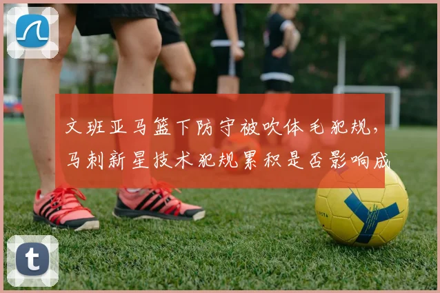 文班亚马篮下防守被吹体毛犯规，马刺新星技术犯规累积是否影响成长？