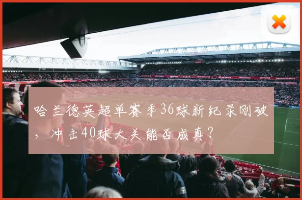 哈兰德英超单赛季36球新纪录刚破，冲击40球大关能否成真？