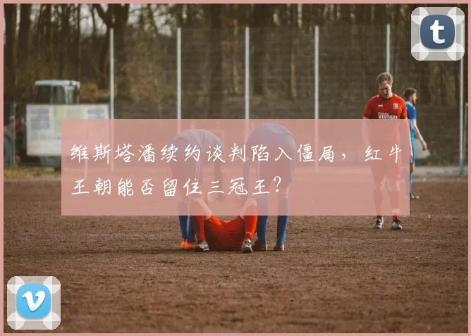 维斯塔潘续约谈判陷入僵局，红牛王朝能否留住三冠王？