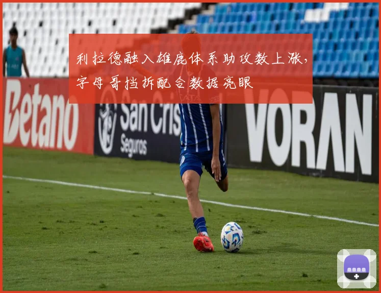 利拉德融入雄鹿体系助攻数上涨，字母哥挡拆配合数据亮眼