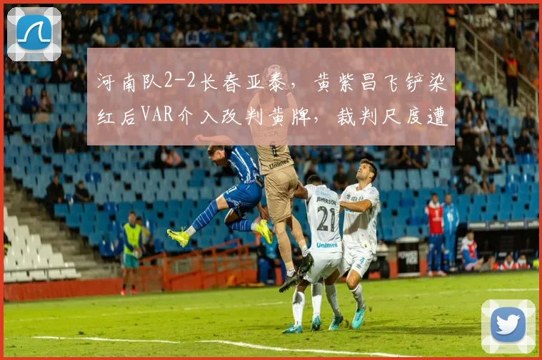 河南队2-2长春亚泰,黄紫昌飞铲染红后VAR介入改判黄牌,裁判尺度遭两头骂