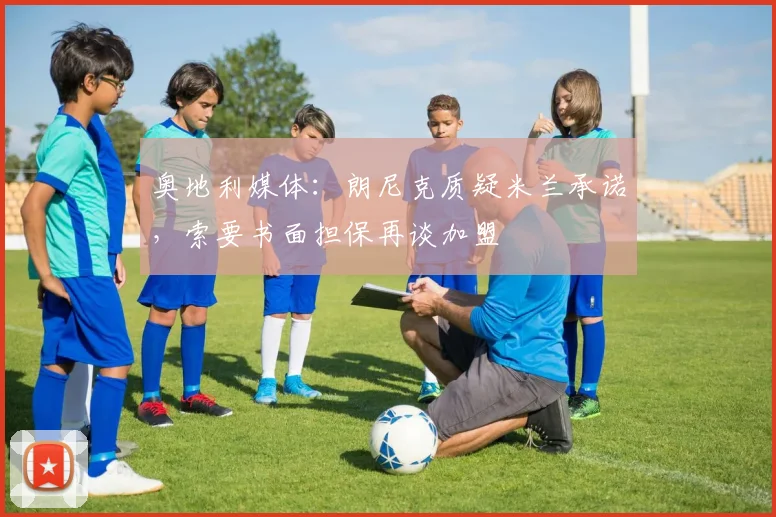 奥地利媒体：朗尼克质疑米兰承诺，索要书面担保再谈加盟