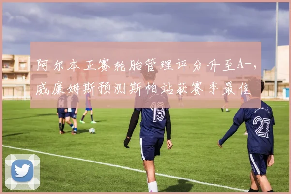 阿尔本正赛轮胎管理评分升至A-，威廉姆斯预测斯帕站获赛季最佳
