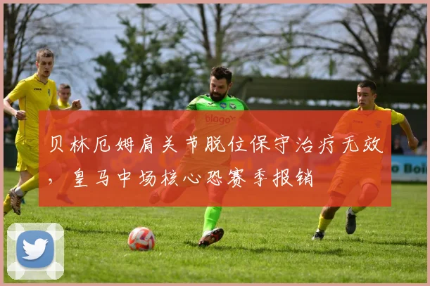贝林厄姆肩关节脱位保守治疗无效，皇马中场核心恐赛季报销