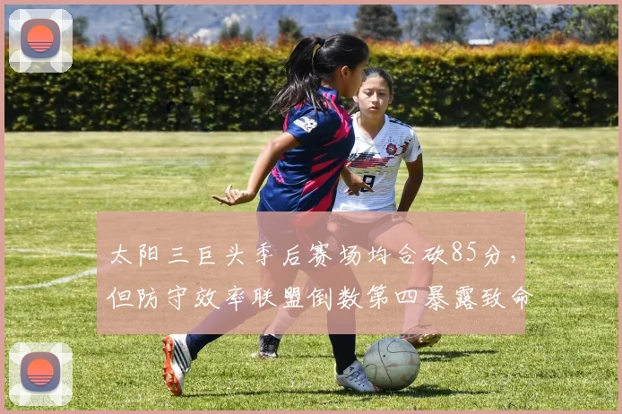 太阳三巨头季后赛场均合砍85分,但防守效率联盟倒数第四暴露致命短板