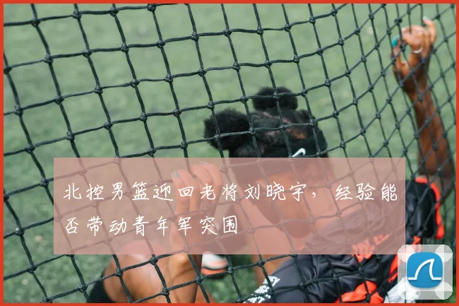 北控男篮迎回老将刘晓宇，经验能否带动青年军突围