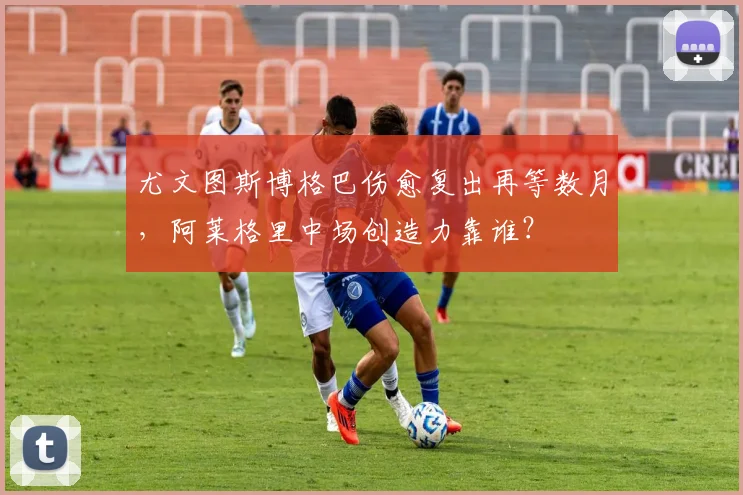 尤文图斯博格巴伤愈复出再等数月，阿莱格里中场创造力靠谁？